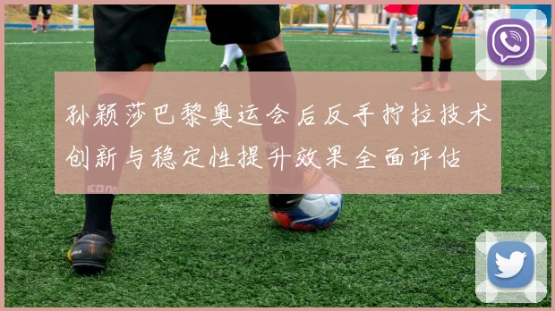 孙颖莎巴黎奥运会后反手拧拉技术创新与稳定性提升效果全面评估