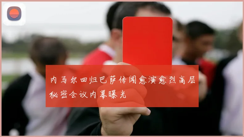 内马尔回归巴萨传闻愈演愈烈高层秘密会议内幕曝光