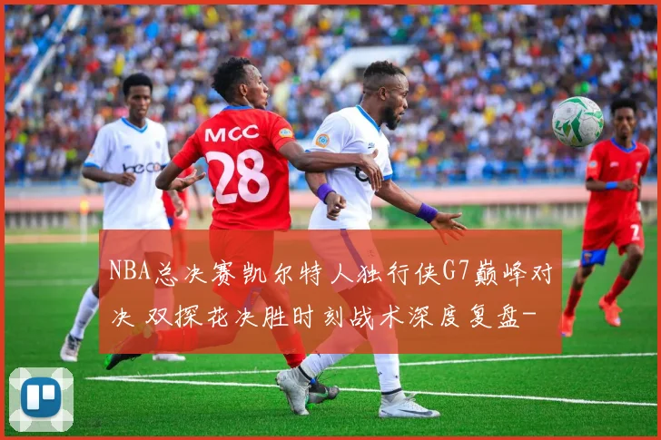 NBA总决赛凯尔特人独行侠G7巅峰对决 双探花决胜时刻战术深度复盘
