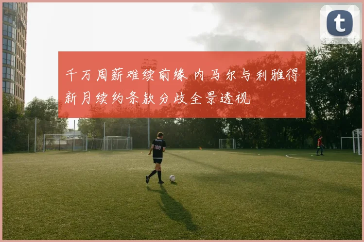 千万周薪难续前缘 内马尔与利雅得新月续约条款分歧全景透视