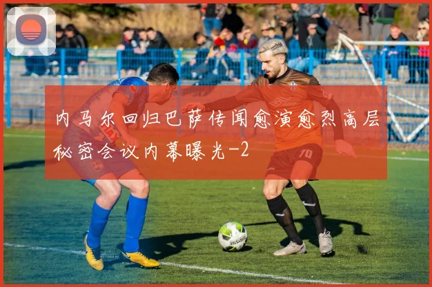内马尔回归巴萨传闻愈演愈烈高层秘密会议内幕曝光