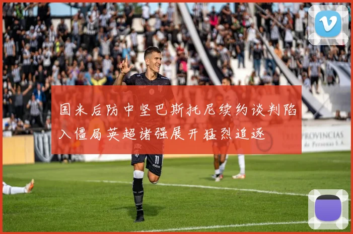 国米后防中坚巴斯托尼续约谈判陷入僵局英超诸强展开猛烈追逐