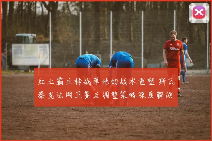 红土霸主转战草地的战术重塑 斯瓦泰克法网卫冕后调整策略深度解读