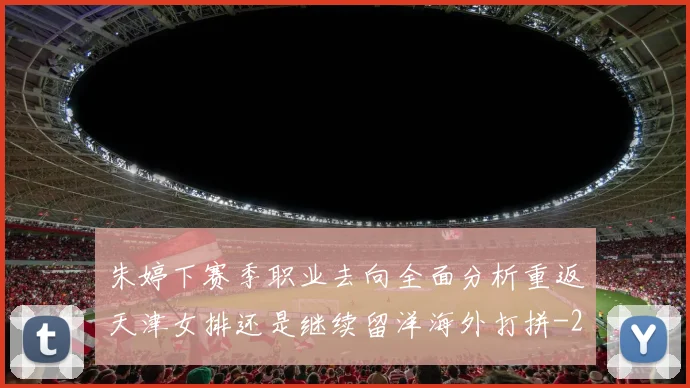 朱婷下赛季职业去向全面分析重返天津女排还是继续留洋海外打拼
