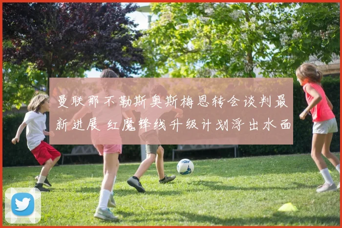 曼联那不勒斯奥斯梅恩转会谈判最新进展 红魔锋线升级计划浮出水面