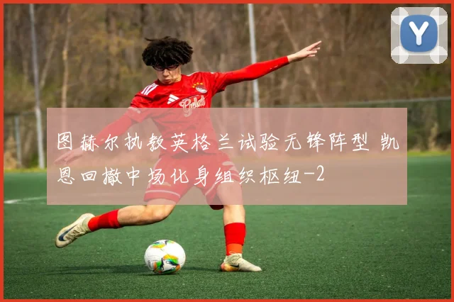 图赫尔执教英格兰试验无锋阵型 凯恩回撤中场化身组织枢纽