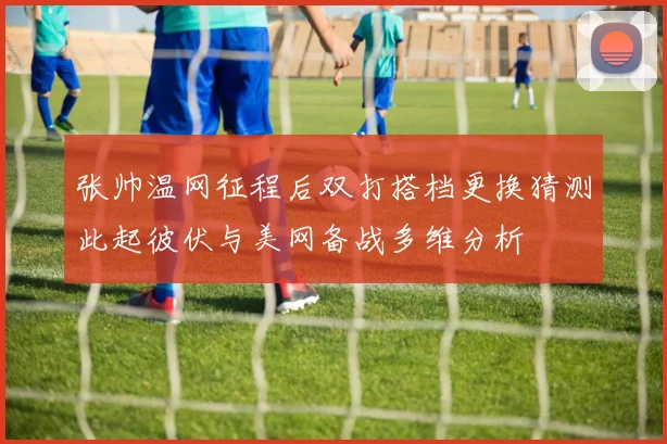 张帅温网征程后双打搭档更换猜测此起彼伏与美网备战多维分析