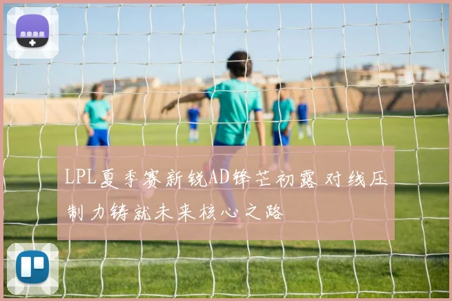 LPL夏季赛新锐AD锋芒初露 对线压制力铸就未来核心之路