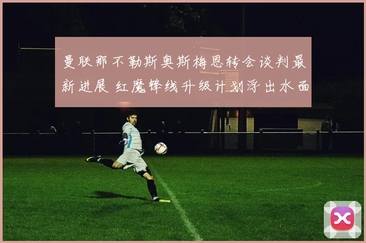 曼联那不勒斯奥斯梅恩转会谈判最新进展 红魔锋线升级计划浮出水面