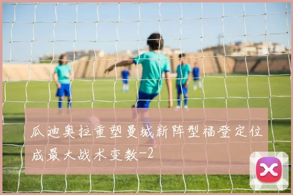 瓜迪奥拉重塑曼城新阵型福登定位成最大战术变数