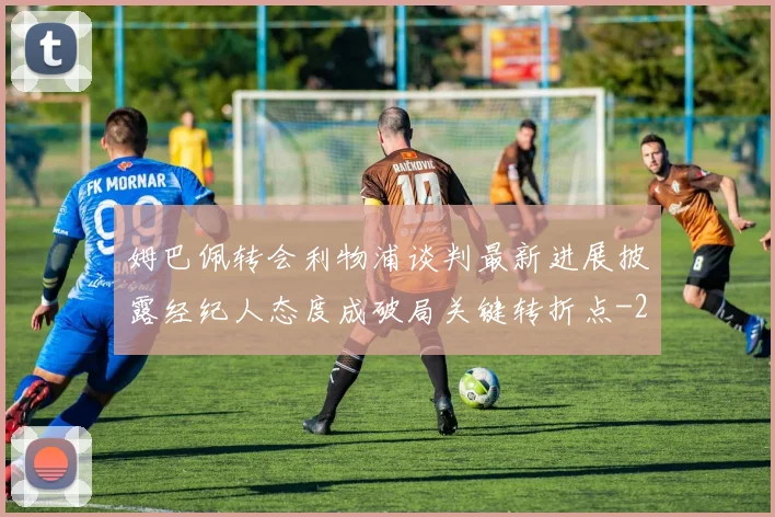 姆巴佩转会利物浦谈判最新进展披露经纪人态度成破局关键转折点