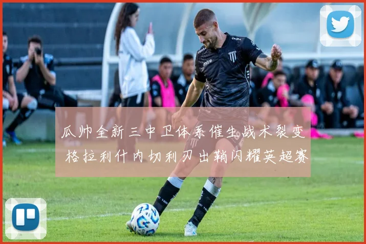 瓜帅全新三中卫体系催生战术裂变 格拉利什内切利刃出鞘闪耀英超赛场