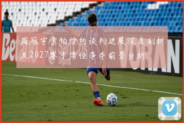 周冠宇索伯续约谈判进展深度剖析及2027赛季席位争夺前景分析