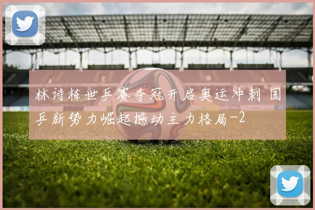 林诗栋世乒赛夺冠开启奥运冲刺 国乒新势力崛起撼动主力格局