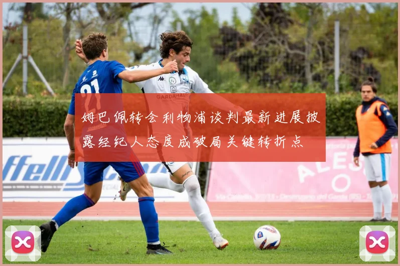 姆巴佩转会利物浦谈判最新进展披露经纪人态度成破局关键转折点