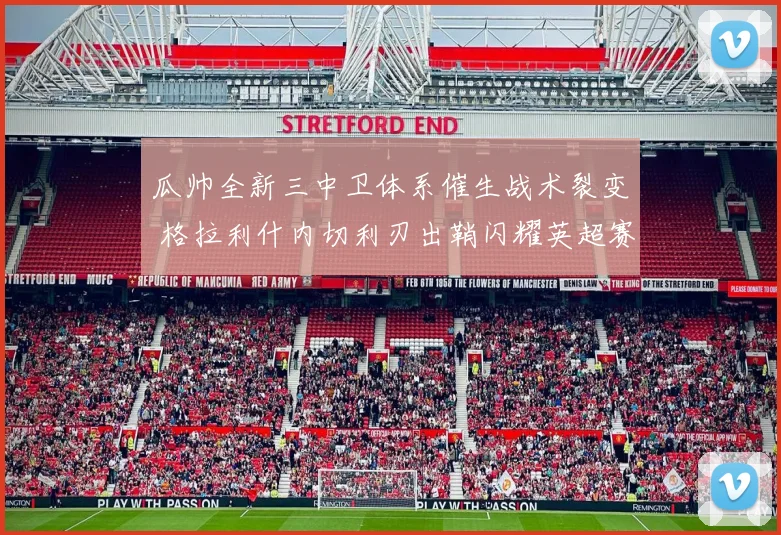 瓜帅全新三中卫体系催生战术裂变 格拉利什内切利刃出鞘闪耀英超赛场