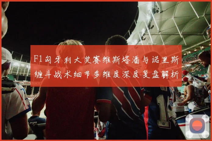 F1匈牙利大奖赛维斯塔潘与诺里斯缠斗战术细节多维度深度复盘解析