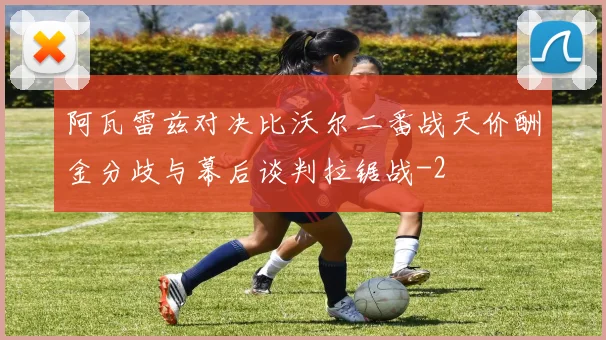 阿瓦雷兹对决比沃尔二番战天价酬金分歧与幕后谈判拉锯战
