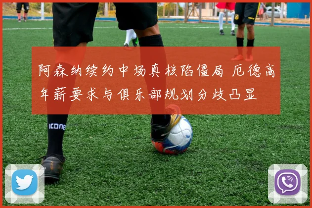 阿森纳续约中场真核陷僵局 厄德高年薪要求与俱乐部规划分歧凸显