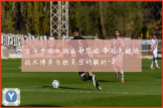 上海申花决战成都蓉城 争冠关键战战术博弈与胜负密码解析