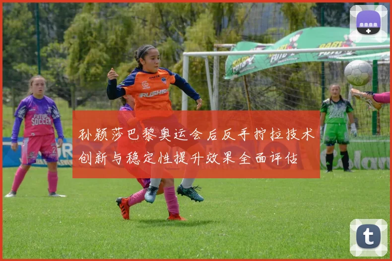 孙颖莎巴黎奥运会后反手拧拉技术创新与稳定性提升效果全面评估