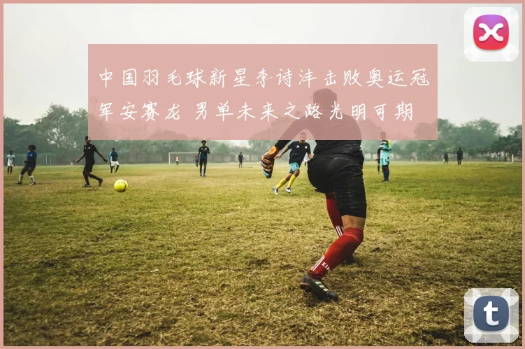 中国羽毛球新星李诗沣击败奥运冠军安赛龙 男单未来之路光明可期