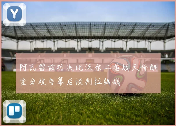 阿瓦雷兹对决比沃尔二番战天价酬金分歧与幕后谈判拉锯战