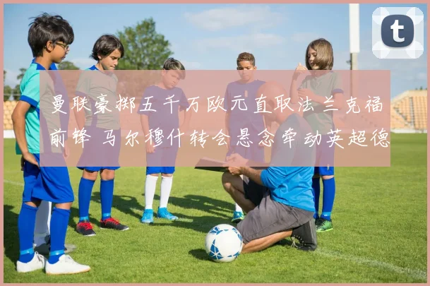 曼联豪掷五千万欧元直取法兰克福前锋 马尔穆什转会悬念牵动英超德甲神经