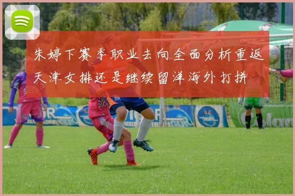 朱婷下赛季职业去向全面分析重返天津女排还是继续留洋海外打拼