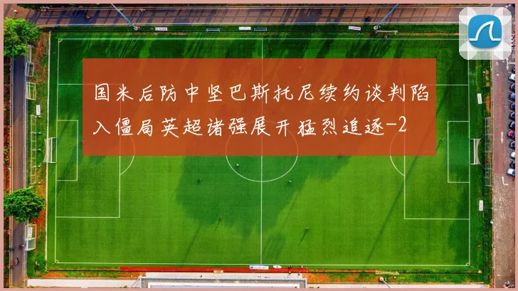 国米后防中坚巴斯托尼续约谈判陷入僵局英超诸强展开猛烈追逐