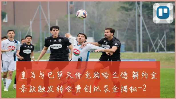 皇马与巴萨天价竞购哈兰德 解约金条款触发转会费创纪录全揭秘