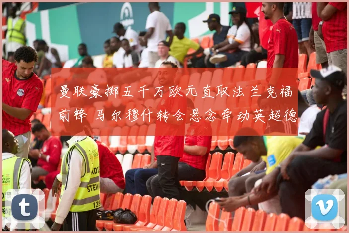 曼联豪掷五千万欧元直取法兰克福前锋 马尔穆什转会悬念牵动英超德甲神经