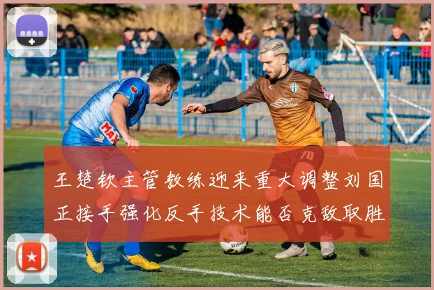 王楚钦主管教练迎来重大调整刘国正接手强化反手技术能否克敌取胜