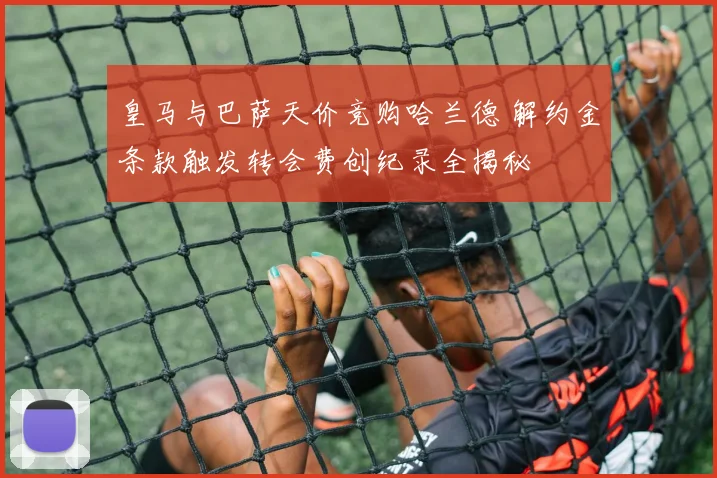 皇马与巴萨天价竞购哈兰德 解约金条款触发转会费创纪录全揭秘